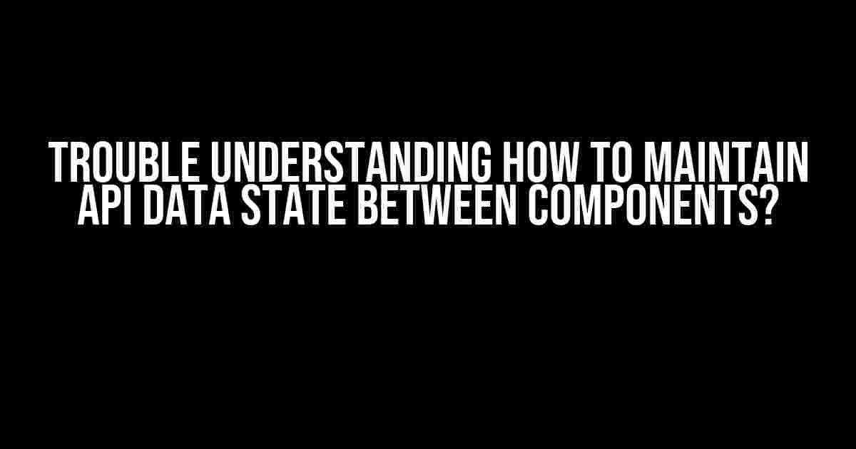 Trouble understanding how to maintain API data state between components?